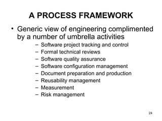 A PROCESS FRAMEWORK
• Generic view of engineering complimented
  by a number of umbrella activities
       –   Software project tracking and control
       –   Formal technical reviews
       –   Software quality assurance
       –   Software configuration management
       –   Document preparation and production
       –   Reusability management
       –   Measurement
       –   Risk management


                                                   24
 