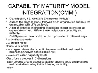 CAPABILITY MATURITY MODEL
        INTEGRATION(CMMI)
•   Developed by SEI(Software Engineering institute)
•   Assess the process model followed by an organization and rate the
    organization with different levels
• A set of software engineering capabilities should be present as
    organizations reach different levels of process capability and
    maturity.
• CMMI process meta model can be represented in different ways
1.A continuous model
2.A staged model
Continuous model:
-Lets organization select specific improvement that best meet its
    business objectives and minimize risk
-Levels are called capability levels.
-Describes a process in 2 dimensions
-Each process area is assessed against specific goals and practices
    and is rated according to the following capability
 levels.                                                             25
 