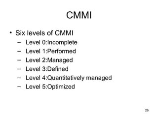 CMMI
• Six levels of CMMI
  –   Level 0:Incomplete
  –   Level 1:Performed
  –   Level 2:Managed
  –   Level 3:Defined
  –   Level 4:Quantitatively managed
  –   Level 5:Optimized


                                       26
 