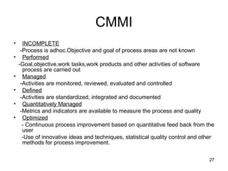 CMMI
•     INCOMPLETE
     -Process is adhoc.Objective and goal of process areas are not known
•     Performed
    -Goal,objective,work tasks,work products and other activities of software
      process are carried out
•     Managed
     -Activities are monitored, reviewed, evaluated and controlled
•     Defined
     -Activities are standardized, integrated and documented
•     Quantitatively Managed
     -Metrics and indicators are available to measure the process and quality
•     Optimized
      - Continuous process improvement based on quantitative feed back from the
      user
      -Use of innovative ideas and techniques, statistical quality control and other
      methods for process improvement.

                                                                                  27
 
