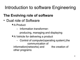 Introduction to software Engineering
The Evolving role of software
• Dual role of Software
    A Product
        - Information transformer-
          producing, managing and displaying
    A Vehicle for delivering a product
        - Control of computer(operating system),the
                 communication of
     information(networks) and       the creation of
     other programs

                                                       4
 