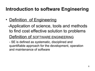 Introduction to software Engineering

• Definition of Engineering
 -Application of science, tools and methods
  to find cost effective solution to problems
  Definition of SOFTWARE ENGINEERING
 - SE is defined as systematic, disciplined and
 quantifiable approach for the development, operation
 and maintenance of software




                                                        6
 