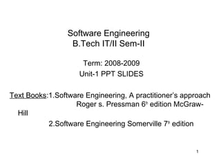 Software Engineering
                  B.Tech IT/II Sem-II

                     Term: 2008-2009
                    Unit-1 PPT SLIDES

Text Books:1.Software Engineering, A practitioner’s approach
                   Roger s. Pressman 6th edition McGraw-
  Hill
           2.Software Engineering Somerville 7th edition


                                                       1
 