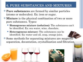 6. PURE SUBSTANCES AND MIXTURES
 Pure substances are formed by similar particles
(atoms or molecules). Ex: iron or sugar.
 Mixture is the physical combination of two or more
pure substances. Types:
 Homogeneus mixture (solution): The substances can’t
be identified. Ex: sea water, wine, chocolate.
 Heterogeneus mixture: The substances can be
identified. Ex: water and oil, soup, orange juice.
 Some methods for separating mixtures are magnetic
separation, decantation, crystallization and filtration.
 