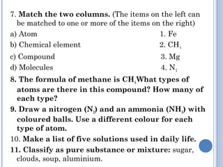 7. Match the two columns. (The items on the left can
be matched to one or more of the items on the right)
a) Atom 1. Fe
b) Chemical element 2. CH4
c) Compound 3. Mg
d) Molecules 4. N2
8. The formula of methane is CH4.What types of
atoms are there in this compound? How many of
each type?
9. Draw a nitrogen (N2) and an ammonia (NH3) with
coloured balls. Use a different colour for each
type of atom.
10. Make a list of five solutions used in daily life.
11. Classify as pure substance or mixture: sugar,
clouds, soup, aluminium.
 