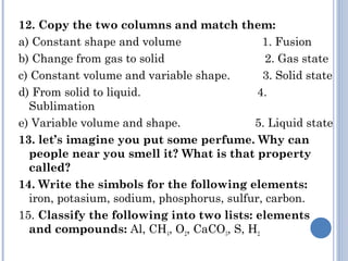 12. Copy the two columns and match them:
a) Constant shape and volume 1. Fusion
b) Change from gas to solid 2. Gas state
c) Constant volume and variable shape. 3. Solid state
d) From solid to liquid. 4.
Sublimation
e) Variable volume and shape. 5. Liquid state
13. let’s imagine you put some perfume. Why can
people near you smell it? What is that property
called?
14. Write the simbols for the following elements:
iron, potasium, sodium, phosphorus, sulfur, carbon.
15. Classify the following into two lists: elements
and compounds: Al, CH4, O2, CaCO3, S, H2
 