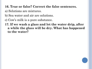 16. True or false? Correct the false sentences.
a) Solutions are mixtures.
b) Sea water and air are solutions.
c) Cow’s milk is a pure substance.
17. If we wash a glass and let the water drip, after
a while the glass will be dry. What has happened
to the water?
 