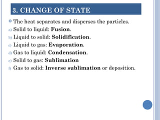 3. CHANGE OF STATE
 The heat separates and disperses the particles.
a) Solid to liquid: Fusion.
b) Liquid to solid: Solidification.
c) Liquid to gas: Evaporation.
d) Gas to liquid: Condensation.
e) Solid to gas: Sublimation
f) Gas to solid: Inverse sublimation or deposition.
 