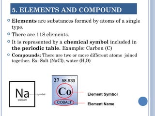 5. ELEMENTS AND COMPOUND
 Elements are substances formed by atoms of a single
type.
 There are 118 elements.
 It is represented by a chemical symbol included in
the periodic table. Example: Carbon (C)
 Compounds: There are two or more different atoms joined
together. Ex: Salt (NaCl), water (H2O)
Element Symbol
Element Name
 