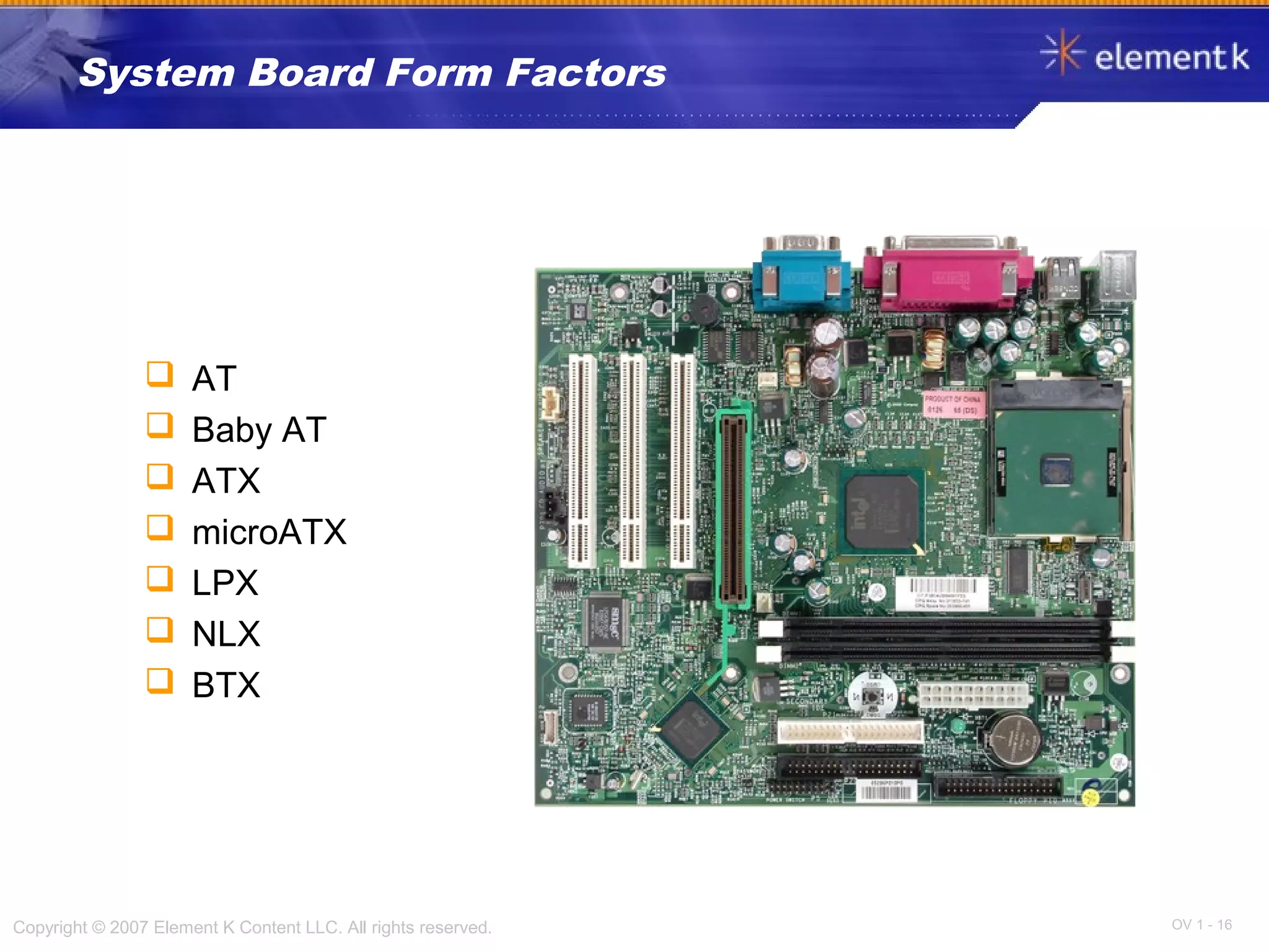 OV 1 - 16Copyright © 2007 Element K Content LLC. All rights reserved.
System Board Form Factors
 AT
 Baby AT
 ATX
 microATX
 LPX
 NLX
 BTX
 