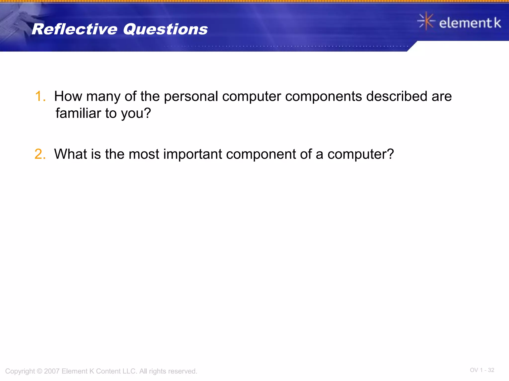 OV 1 - 32Copyright © 2007 Element K Content LLC. All rights reserved.
Reflective Questions
1. How many of the personal computer components described are
familiar to you?
2. What is the most important component of a computer?
 