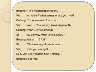 Endang: I’m a mathematic student.
Via : oh really? What semester are you now?
Endang: I’m in semester four now.
Via : owh…. You are my senior apparently.
Endang: yeah…(while smiling)
Sil : by the way, what time is it now?
Endang: it is at 1.15 AM
Sil : We have to go to class now.
Via : yes, you are right.
Sil & Via: See you next time Endang.
Endang : See you.
 