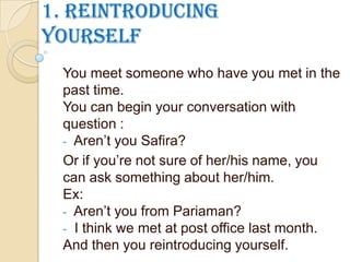 1. Reintroducing
yourself
You meet someone who have you met in the
past time.
You can begin your conversation with
question :
- Aren’t you Safira?
Or if you’re not sure of her/his name, you
can ask something about her/him.
Ex:
- Aren’t you from Pariaman?
- I think we met at post office last month.
And then you reintroducing yourself.
 