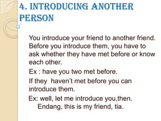 4. Introducing another
person
You introduce your friend to another friend.
Before you introduce them, you have to
ask whether they have met before or know
each other.
Ex : have you two met before.
If they haven’t met before you can
introduce them.
Ex: well, let me introduce you,then.
Endang, this is my friend, tia.
 