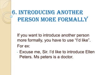 6. Introducing another
person more formally
If you want to introduce another person
more formally, you have to use “I’d like”.
For ex:
- Excuse me, Sir. I’d like to introduce Ellen
Peters. Ms peters is a doctor.
 