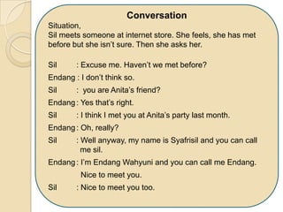 Conversation
Situation,
Sil meets someone at internet store. She feels, she has met
before but she isn’t sure. Then she asks her.
Sil : Excuse me. Haven’t we met before?
Endang : I don’t think so.
Sil : you are Anita’s friend?
Endang: Yes that’s right.
Sil : I think I met you at Anita’s party last month.
Endang: Oh, really?
Sil : Well anyway, my name is Syafrisil and you can call
me sil.
Endang: I’m Endang Wahyuni and you can call me Endang.
Nice to meet you.
Sil : Nice to meet you too.
 