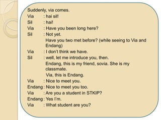 Suddenly, via comes.
Via : hai sil!
Sil : hai!
Via : Have you been long here?
Sil : Not yet.
Have you two met before? (while seeing to Via and
Endang)
Via : I don’t think we have.
Sil : well, let me introduce you, then.
Endang, this is my friend, sovia. She is my
classmate.
Via, this is Endang.
Via : Nice to meet you.
Endang: Nice to meet you too.
Via : Are you a student in STKIP?
Endang: Yes I’m.
Via : What student are you?
 