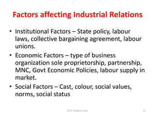 Factors affecting Industrial Relations
• Institutional Factors – State policy, labour
laws, collective bargaining agreement, labour
unions.
• Economic Factors – type of business
organization sole proprietorship, partnership,
MNC, Govt Economic Policies, labour supply in
market.
• Social Factors – Cast, colour, social values,
norms, social status
11© Dr. Parikshit Joshi
 