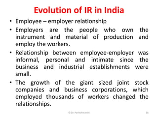 Evolution of IR in India
• Employee – employer relationship
• Employers are the people who own the
instrument and material of production and
employ the workers.
• Relationship between employee-employer was
informal, personal and intimate since the
business and industrial establishments were
small.
• The growth of the giant sized joint stock
companies and business corporations, which
employed thousands of workers changed the
relationships.
16© Dr. Parikshit Joshi
 