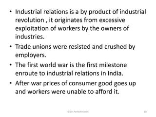 • Industrial relations is a by product of industrial
revolution , it originates from excessive
exploitation of workers by the owners of
industries.
• Trade unions were resisted and crushed by
employers.
• The first world war is the first milestone
enroute to industrial relations in India.
• After war prices of consumer good goes up
and workers were unable to afford it.
18© Dr. Parikshit Joshi
 