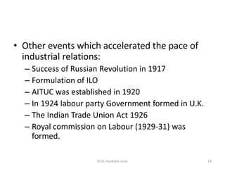 • Other events which accelerated the pace of
industrial relations:
– Success of Russian Revolution in 1917
– Formulation of ILO
– AITUC was established in 1920
– In 1924 labour party Government formed in U.K.
– The Indian Trade Union Act 1926
– Royal commission on Labour (1929-31) was
formed.
19© Dr. Parikshit Joshi
 