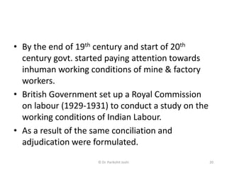 • By the end of 19th century and start of 20th
century govt. started paying attention towards
inhuman working conditions of mine & factory
workers.
• British Government set up a Royal Commission
on labour (1929-1931) to conduct a study on the
working conditions of Indian Labour.
• As a result of the same conciliation and
adjudication were formulated.
20© Dr. Parikshit Joshi
 