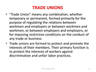 TRADE UNIONS
• "Trade Union" means any combination, whether
temporary or permanent, formed primarily for the
purpose of regulating the relations between
workmen and employers or between workmen and
workmen, or between employers and employers, or
for imposing restrictive conditions on the conduct of
any trade or business
• Trade unions are formed to protect and promote the
interests of their members. Their primary function is
to protect the interests of workers against
discrimination and unfair labor practices.
22© Dr. Parikshit Joshi
 