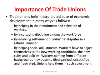 Importance Of Trade Unions
• Trade unions help in accelerated pace of economic
development in many ways as follows:
– by helping in the recruitment and selection of
workers.
– by inculcating discipline among the workforce
– by enabling settlement of industrial disputes in a
rational manner
– by helping social adjustments. Workers have to adjust
themselves to the new working conditions, the new
rules and policies. Workers coming from different
backgrounds may become disorganized, unsatisfied
and frustrated. Unions help them in such adjustment.
26© Dr. Parikshit Joshi
 