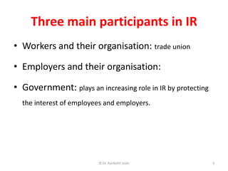 Three main participants in IR
• Workers and their organisation: trade union
• Employers and their organisation:
• Government: plays an increasing role in IR by protecting
the interest of employees and employers.
© Dr. Parikshit Joshi 3
 