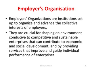 Employer’s Organisation
• Employers' Organizations are institutions set
up to organize and advance the collective
interests of employers.
• They are crucial for shaping an environment
conducive to competitive and sustainable
enterprises that can contribute to economic
and social development, and by providing
services that improve and guide individual
performance of enterprises.
31© Dr. Parikshit Joshi
 