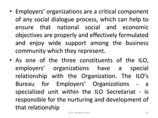 • Employers’ organizations are a critical component
of any social dialogue process, which can help to
ensure that national social and economic
objectives are properly and effectively formulated
and enjoy wide support among the business
community which they represent.
• As one of the three constituents of the ILO,
employers' organizations have a special
relationship with the Organization. The ILO's
Bureau for Employers' Organizations - a
specialized unit within the ILO Secretariat - is
responsible for the nurturing and development of
that relationship
32© Dr. Parikshit Joshi
 