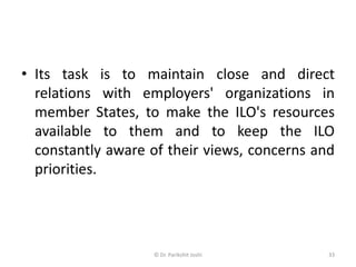 • Its task is to maintain close and direct
relations with employers' organizations in
member States, to make the ILO's resources
available to them and to keep the ILO
constantly aware of their views, concerns and
priorities.
33© Dr. Parikshit Joshi
 
