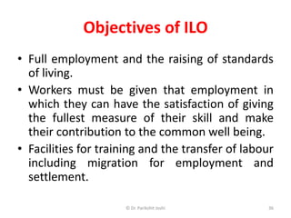 Objectives of ILO
• Full employment and the raising of standards
of living.
• Workers must be given that employment in
which they can have the satisfaction of giving
the fullest measure of their skill and make
their contribution to the common well being.
• Facilities for training and the transfer of labour
including migration for employment and
settlement.
36© Dr. Parikshit Joshi
 