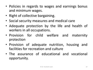 • Policies in regards to wages and earnings bonus
and minimum wages.
• Right of collective bargaining.
• Social security measures and medical care
• Adequate protection by the life and health of
workers in all occupations.
• Provision for child welfare and maternity
protection
• Provision of adequate nutrition, housing and
facilities for recreation and culture
• The assurance of educational and vocational
opportunity.
37© Dr. Parikshit Joshi
 