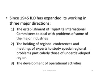 • Since 1945 ILO has expanded its working in
three major directions:
1) The establishment of Tripartite International
Committees to deal with problems of some of
the major industries
2) The holding of regional conferences and
meetings of experts to study special regional
problems particularly those of underdeveloped
region.
3) The development of operational activities
38© Dr. Parikshit Joshi
 