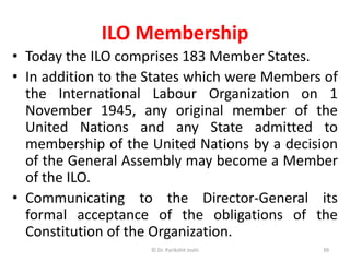 ILO Membership
• Today the ILO comprises 183 Member States.
• In addition to the States which were Members of
the International Labour Organization on 1
November 1945, any original member of the
United Nations and any State admitted to
membership of the United Nations by a decision
of the General Assembly may become a Member
of the ILO.
• Communicating to the Director-General its
formal acceptance of the obligations of the
Constitution of the Organization.
39© Dr. Parikshit Joshi
 