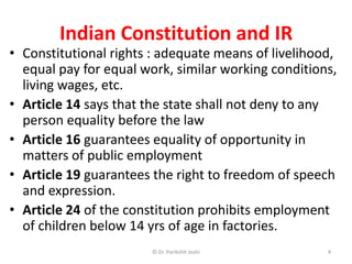 Indian Constitution and IR
• Constitutional rights : adequate means of livelihood,
equal pay for equal work, similar working conditions,
living wages, etc.
• Article 14 says that the state shall not deny to any
person equality before the law
• Article 16 guarantees equality of opportunity in
matters of public employment
• Article 19 guarantees the right to freedom of speech
and expression.
• Article 24 of the constitution prohibits employment
of children below 14 yrs of age in factories.
4© Dr. Parikshit Joshi
 