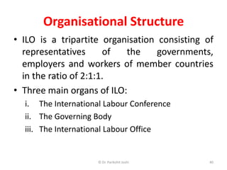 Organisational Structure
• ILO is a tripartite organisation consisting of
representatives of the governments,
employers and workers of member countries
in the ratio of 2:1:1.
• Three main organs of ILO:
i. The International Labour Conference
ii. The Governing Body
iii. The International Labour Office
40© Dr. Parikshit Joshi
 