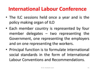 International Labour Conference
• The ILC sessions held once a year and is the
policy making organ of ILO
• Each member country is represented by four
member delegates – two representing the
Government, one representing the employers
and on one representing the workers.
• Principal function is to formulate international
social standards in the form of International
Labour Conventions and Recommendations.
41© Dr. Parikshit Joshi
 