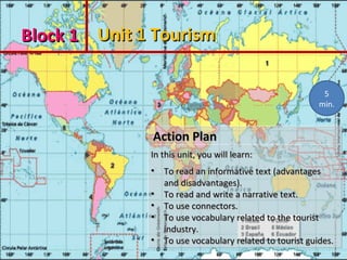 Block 1Block 1 Unit 1 TourismUnit 1 Tourism
Action PlanAction Plan
In this unit, you will learn:In this unit, you will learn:
• To read an informative text (advantagesTo read an informative text (advantages
and disadvantages).and disadvantages).
• To read and write a narrative text.To read and write a narrative text.
• To use connectors.To use connectors.
• To use vocabulary related to the touristTo use vocabulary related to the tourist
industry.industry.
• To use vocabulary related to tourist guides.To use vocabulary related to tourist guides.
Action PlanAction Plan
In this unit, you will learn:In this unit, you will learn:
• To read an informative text (advantagesTo read an informative text (advantages
and disadvantages).and disadvantages).
• To read and write a narrative text.To read and write a narrative text.
• To use connectors.To use connectors.
• To use vocabulary related to the touristTo use vocabulary related to the tourist
industry.industry.
• To use vocabulary related to tourist guides.To use vocabulary related to tourist guides.
5
min.
 