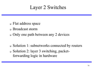 Layer 2 Switches







Flat address space
Broadcast storm
Only one path between any 2 devices
Solution 1: subnetworks connected by routers
Solution 2: layer 3 switching, packetforwarding logic in hardware
74

 