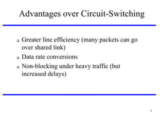 Advantages over Circuit-Switching






Greater line efficiency (many packets can go
over shared link)‫‏‬
Data rate conversions
Non-blocking under heavy traffic (but
increased delays)‫‏‬

9

 