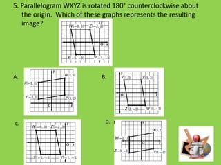 5. Parallelogram WXYZ is rotated 180° counterclockwise about
the origin. Which of these graphs represents the resulting
image?

A. B.

C.

B.

D.

 