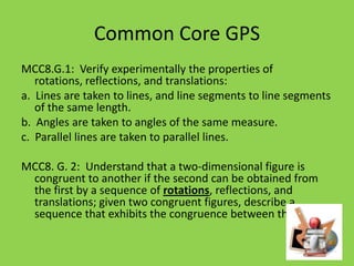 Common Core GPS
MCC8.G.1: Verify experimentally the properties of
rotations, reflections, and translations:
a. Lines are taken to lines, and line segments to line segments
of the same length.
b. Angles are taken to angles of the same measure.
c. Parallel lines are taken to parallel lines.
MCC8. G. 2: Understand that a two-dimensional figure is
congruent to another if the second can be obtained from
the first by a sequence of rotations, reflections, and
translations; given two congruent figures, describe a
sequence that exhibits the congruence between them.

 