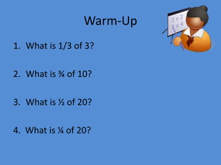 Warm-Up
1. What is 1/3 of 3?
2. What is ¾ of 10?
3. What is ½ of 20?

4. What is ¼ of 20?

 