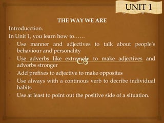 UNIT 1
THE WAY WE ARE
Introducction.
In Unit 1, you learn how to……
• Use manner and adjectives to talk about people’s
behaviour and personality
• Use adverbs like extremely to make adjectives and
adverbs stronger
• Add prefixes to adjective to make opposites
• Use always with a continous verb to decribe individual
habits
• Use at least to point out the positive side of a situation.

 