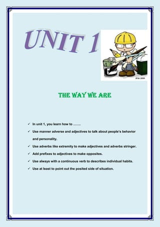 THE WAY WE ARE

 In unit 1, you learn how to …….
 Use manner adverse and adjectives to talk about people’s behavior
and personality.
 Use adverbs like extremity to make adjectives and adverbs stringer.
 Add prefixes to adjectives to make opposites.
 Use always with a continuous verb to describes individual habits.
 Use at least to point out the posited side of situation.

 