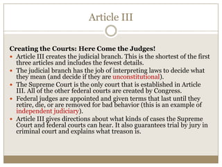 Article III
Creating the Courts: Here Come the Judges!
 Article III creates the judicial branch. This is the shortest of the first
three articles and includes the fewest details.
 The judicial branch has the job of interpreting laws to decide what
they mean (and decide if they are unconstitutional).
 The Supreme Court is the only court that is established in Article
III. All of the other federal courts are created by Congress.
 Federal judges are appointed and given terms that last until they
retire, die, or are removed for bad behavior (this is an example of
independent judiciary).
 Article III gives directions about what kinds of cases the Supreme
Court and federal courts can hear. It also guarantees trial by jury in
criminal court and explains what treason is.

 