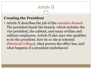 Article II
Creating the President
 Article II describes the job of the executive branch.
The president heads the branch, which includes the
vice president, the cabinet, and many civilian and
military employees. Article II also says who qualifies
to be the president, how he or she is selected
(Electoral College), what powers the office has, and
what happens if a president misbehaves!

 