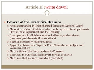Article II (write down)
 Powers of the Executive Branch:









Act as commander-in-chief of armed forces and National Guard
Maintain a cabinet of advisors who run the 14 executive departments
like the State Department and the Treasury
Grant pardons in all federal criminal offenses, and reprieves
(postpone punishments like executions)
Negotiate treaties w/ other countries
Appoint ambassadors, Supreme Court/federal court judges, and
Cabinet members
Make a State of the Union Address to Congress
Represent the US when dealing with foreign countries
Make sure that laws are carried out (executed)

 